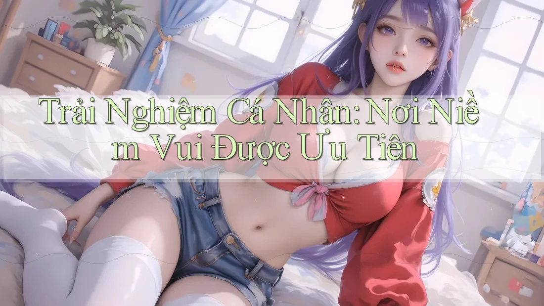 Trải Nghiệm Cá Nhân: Nơi Niềm Vui Được Ưu Tiên