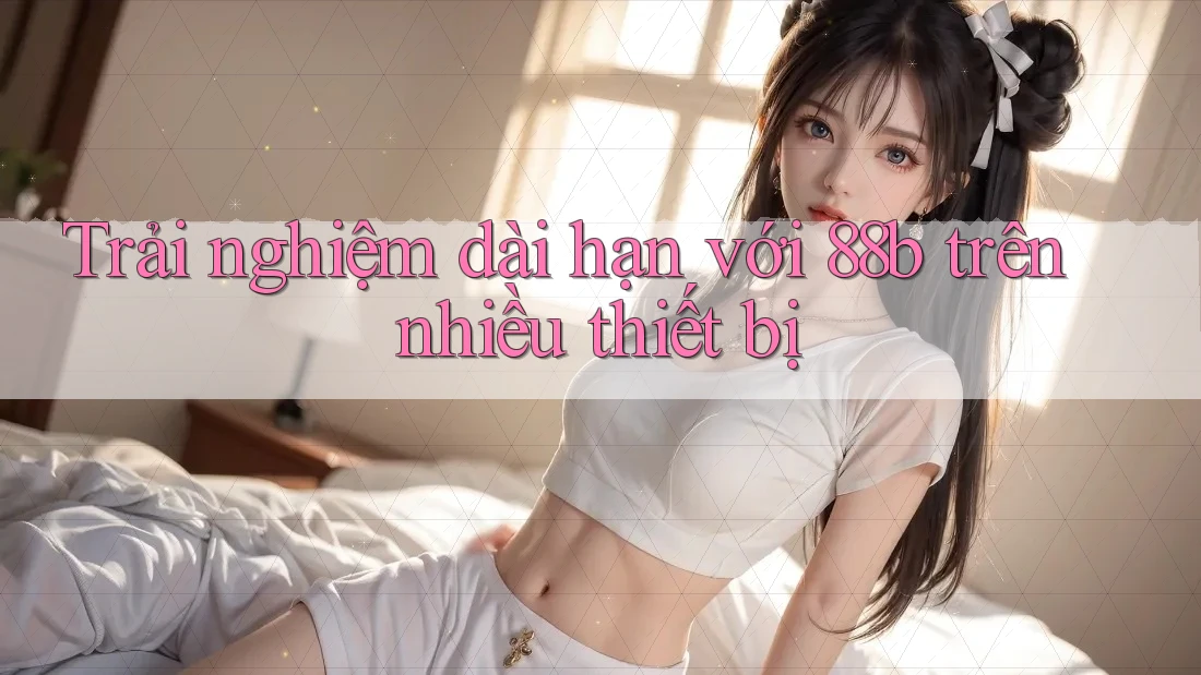 Trải nghiệm dài hạn với 88b trên nhiều thiết bị