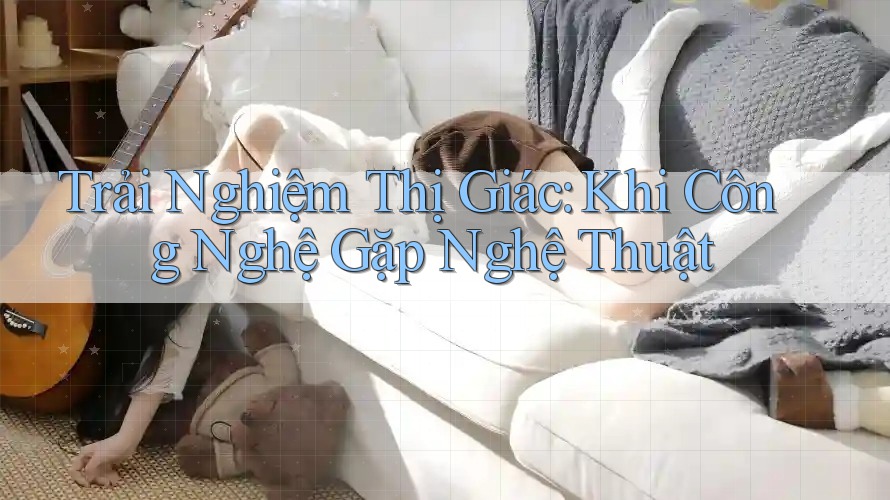 Trải Nghiệm Thị Giác: Khi Công Nghệ Gặp Nghệ Thuật
