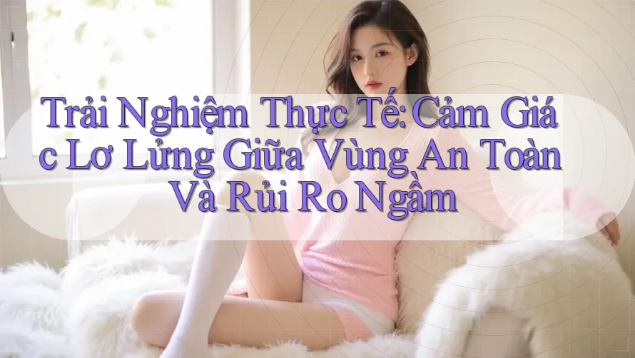 Trải Nghiệm Thực Tế: Cảm Giác Lơ Lửng Giữa Vùng An Toàn Và Rủi Ro Ngầm Trải Nghiệm Thực Tế: Cảm Giác Lơ Lửng Giữa Vùng An Toàn Và Rủi Ro Ngầm
