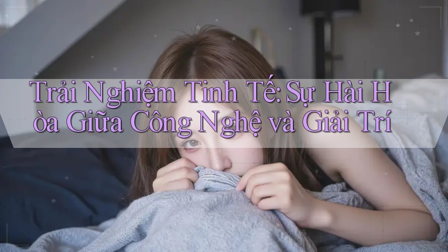 Trải Nghiệm Tinh Tế: Sự Hài Hòa Giữa Công Nghệ và Giải Trí Trải Nghiệm Tinh Tế: Sự Hài Hòa Giữa Công Nghệ và Giải Trí