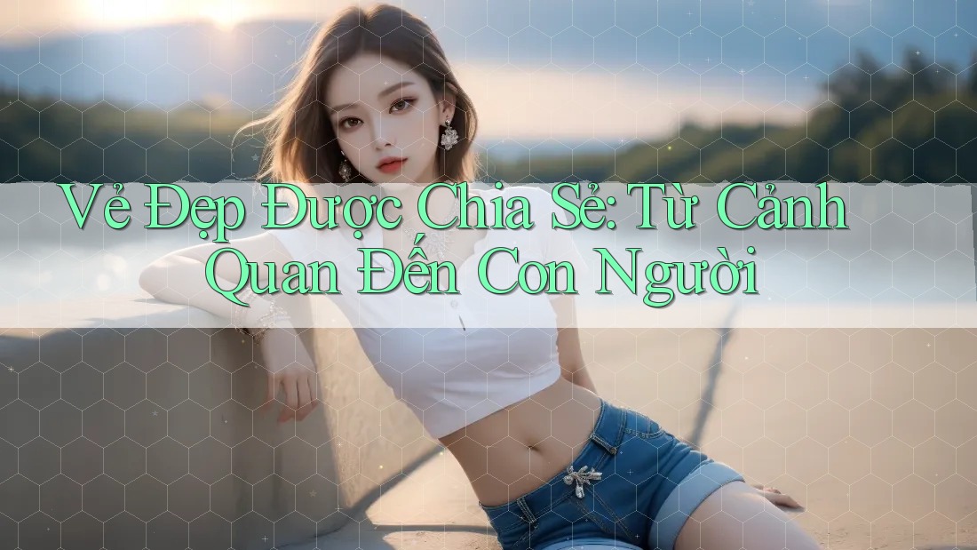 Vẻ Đẹp Được Chia Sẻ: Từ Cảnh Quan Đến Con Người Vẻ Đẹp Được Chia Sẻ: Từ Cảnh Quan Đến Con Người