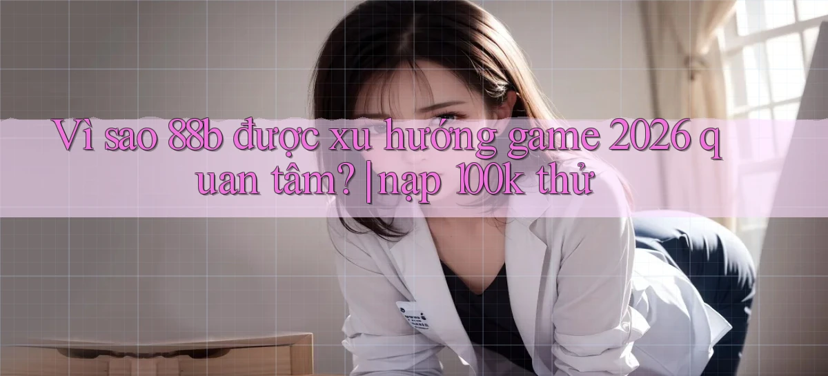 Vì sao 88b được xu hướng game 2026 quan tâm nạp 100k thử