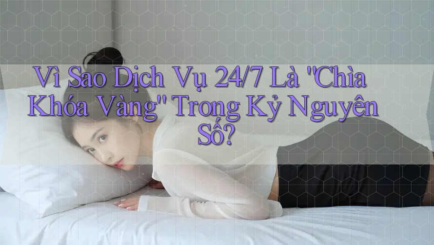 Vì Sao Dịch Vụ 24/7 Là “Chìa Khóa Vàng” Trong Kỷ Nguyên Số?