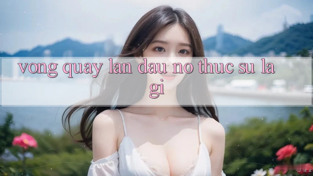 “Vòng Quay Lần Đầu” – Nó Thực Sự Là Gì? “Vòng Quay Lần Đầu” – Nó Thực Sự Là Gì?